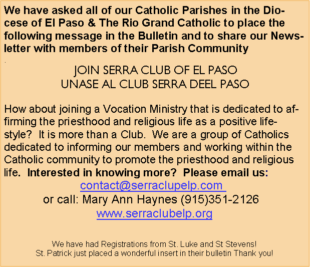Text Box: We have asked all of our Catholic Parishes in the Diocese of El Paso & The Rio Grand Catholic to place the following message in the Bulletin and to share our Newsletter with members of their Parish Community
.
JOIN SERRA CLUB OF EL PASO
UNASE AL CLUB SERRA DEEL PASO
How about joining a Vocation Ministry that is dedicated to affirming the priesthood and religious life as a positive lifestyle? It is more than a Club. We are a group of Catholics dedicated to informing our members and working within the Catholic community to promote the priesthood and religious life. Interested in knowing more? Please email us:
contact@serraclupelp.com
or call: Mary Ann Haynes (915)351-2126
www.serraclubelp.org
We have had Registrations from St. Luke and St Stevens!
St. Patrick just placed a wonderful insert in their bulletin Thank you!