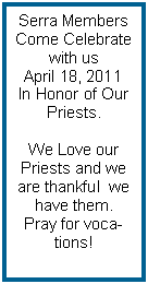 Text Box: Serra Members Come Celebrate with us April 18, 2011In Honor of Our Priests.We Love our Priests and we are thankful  we have them. Pray for vocations!                     