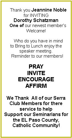 Text Box:     Thank you Jeannine Noble  for INVITING Dorothy Schatzman            One of our newest members Welcome!        Who do you have in mind to Bring to Lunch enjoy the speaker meeting.  Reminder to our members!PRAYINVITEENCOURAGEAFFIRMWe Thank  All of our Serra Club Members for there    service to help Support our Seminarians for the EL Paso County,Catholic Community! 