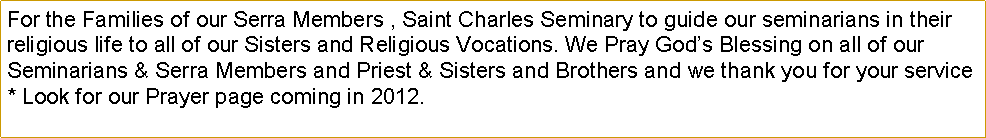 Text Box: For the Families of our Serra Members , Saint Charles Seminary to guide our seminarians in their religious life to all of our Sisters and Religious Vocations. We Pray Gods Blessing on all of our Seminarians & Serra Members and Priest & Sisters and Brothers and we thank you for your service * Look for our Prayer page coming in 2012.