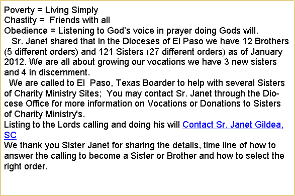Text Box: Poverty = Living SimplyChastity =  Friends with allObedience = Listening to Gods voice in prayer doing Gods will.   Sr. Janet shared that in the Dioceses of El Paso we have 12 Brothers (5 different orders) and 121 Sisters (27 different orders) as of January 2012. We are all about growing our vocations we have 3 new sisters and 4 in discernment.  We are called to El  Paso, Texas Boarder to help with several Sisters of Charity Ministry Sites;  You may contact Sr. Janet through the Diocese Office for more information on Vocations or Donations to Sisters of Charity Ministry's.
Listing to the Lords calling and doing his will Contact Sr. Janet Gildea, SC We thank you Sister Janet for sharing the details, time line of how to answer the calling to become a Sister or Brother and how to select the right order.