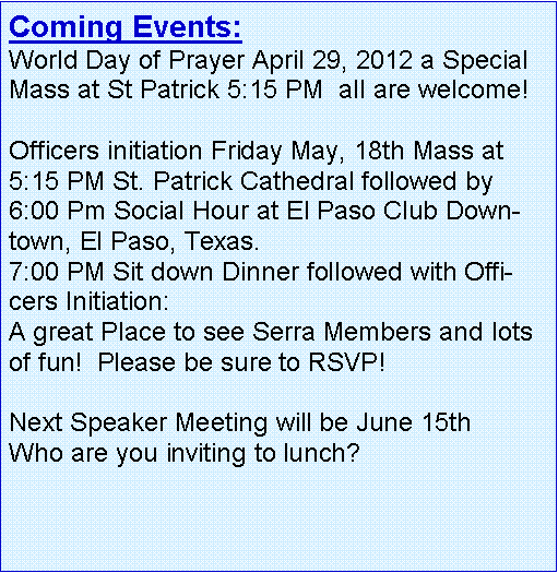 Text Box: Coming Events: World Day of Prayer April 29, 2012 a Special Mass at St Patrick 5:15 PM  all are welcome!   Officers initiation Friday May, 18th Mass at 5:15 PM St. Patrick Cathedral followed by 6:00 Pm Social Hour at El Paso Club Downtown, El Paso, Texas.7:00 PM Sit down Dinner followed with Officers Initiation:A great Place to see Serra Members and lots of fun!  Please be sure to RSVP! Next Speaker Meeting will be June 15th Who are you inviting to lunch?   