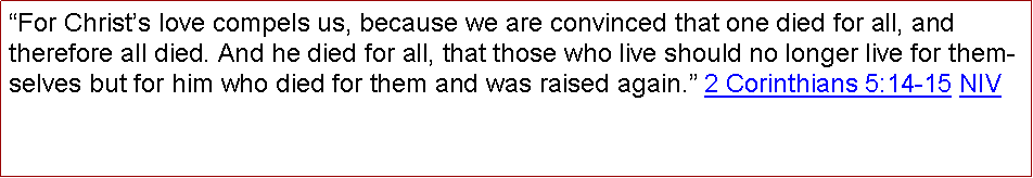 Text Box: For Christs love compels us, because we are convinced that one died for all, and therefore all died. And he died for all, that those who live should no longer live for themselves but for him who died for them and was raised again. 2 Corinthians 5:14-15 NIV