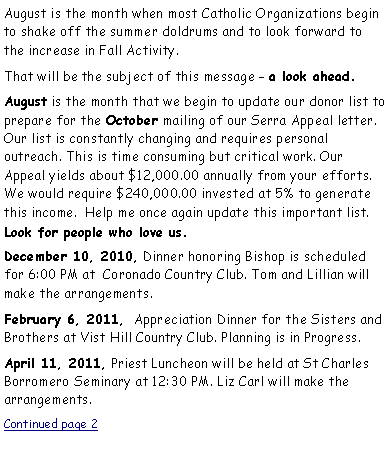Text Box: August is the month when most Catholic Organizations begin to shake off the summer doldrums and to look forward to the increase in Fall Activity.That will be the subject of this message  a look ahead.August is the month that we begin to update our donor list to prepare for the October mailing of our Serra Appeal letter. Our list is constantly changing and requires personal         outreach. This is time consuming but critical work. Our     Appeal yields about $12,000.00 annually from your efforts. We would require $240,000.00 invested at 5% to generate this income.  Help me once again update this important list.    Look for people who love us. December 10, 2010, Dinner honoring Bishop is scheduled for 6:00 PM at  Coronado Country Club. Tom and Lillian will  make the arrangements.February 6, 2011,  Appreciation Dinner for the Sisters and Brothers at Vist Hill Country Club. Planning is in Progress.April 11, 2011, Priest Luncheon will be held at St Charles Borromero Seminary at 12:30 PM. Liz Carl will make the    arrangements. Continued page 2