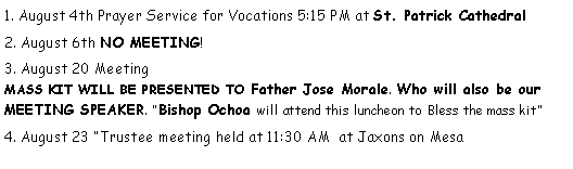 Text Box: 1. August 4th Prayer Service for Vocations 5:15 PM at St. Patrick Cathedral2. August 6th NO MEETING!3. August 20 Meeting                                                                                              MASS KIT WILL BE PRESENTED TO Father Jose Morale. Who will also be our MEETING SPEAKER. Bishop Ochoa will attend this luncheon to Bless the mass kit4. August 23 Trustee meeting held at 11:30 AM  at Jaxons on Mesa                            