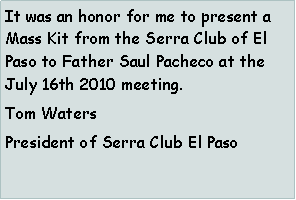 Text Box: It was an honor for me to present a Mass Kit from the Serra Club of El Paso to Father Saul Pacheco at the  July 16th 2010 meeting.Tom Waters President of Serra Club El Paso 