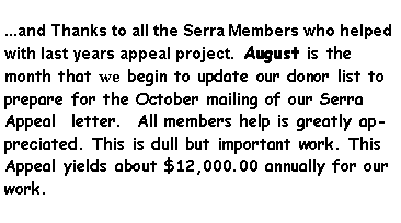 Text Box: ...and Thanks to all the Serra Members who helped with last years appeal project.  August is the month that we begin to update our donor list to prepare for the October mailing of our Serra Appeal  letter.  All members help is greatly appreciated. This is dull but important work. This Appeal yields about $12,000.00 annually for our work.