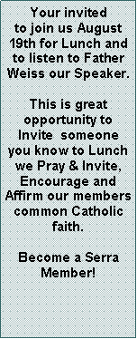 Text Box: Your invited to join us August 19th for Lunch and to listen to Father Weiss our Speaker.  This is great        opportunity to     Invite  someone you know to Lunch we Pray & Invite,      Encourage and    Affirm our members common Catholic  faith.Become a Serra Member! 