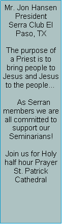 Text Box: Mr. Jon HansenPresidentSerra Club El Paso, TXThe purpose of a Priest is to bring people to Jesus and Jesus to the people    As Serran members we are all committed to support our Seminarians!Join us for Holy half hour PrayerSt. Patrick     Cathedral