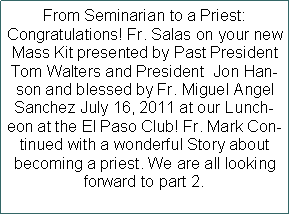 Text Box: From Seminarian to a Priest: Congratulations! Fr. Salas on your new Mass Kit presented by Past President Tom Walters and President  Jon Hanson and blessed by Fr. Miguel Angel Sanchez July 16, 2011 at our Luncheon at the El Paso Club! Fr. Mark Continued with a wonderful Story about  becoming a priest. We are all looking forward to part 2.