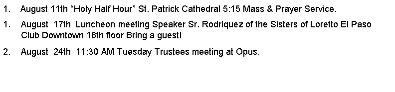 Text Box: 1.    August 11th Holy Half Hour St. Patrick Cathedral 5:15 Mass & Prayer Service.August  17th  Luncheon meeting Speaker Sr. Rodriquez of the Sisters of Loretto El Paso Club Downtown 18th floor Bring a guest!August  24th  11:30 AM Tuesday Trustees meeting at Opus.         