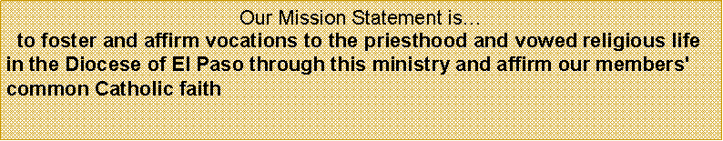 Text Box: Our Mission Statement is�&nbsp; to foster and affirm vocations to the priesthood and vowed religious life in the Diocese of El Paso through this ministry and affirm our members' common Catholic faith