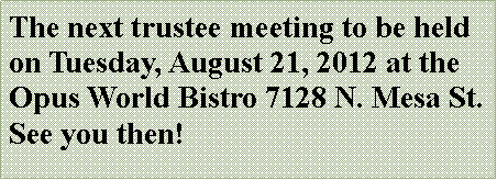 Text Box: The next trustee meeting to be held on Tuesday, August 21, 2012 at the Opus World Bistro 7128 N. Mesa St.  See you then!