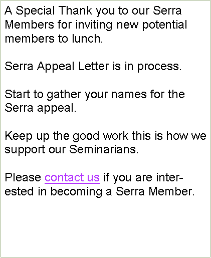 Text Box: A Special Thank you to our Serra Members for inviting new potential members to lunch. Serra Appeal Letter is in process.Start to gather your names for the  Serra appeal.Keep up the good work this is how we  support our Seminarians.           Please contact us if you are interested in becoming a Serra Member.