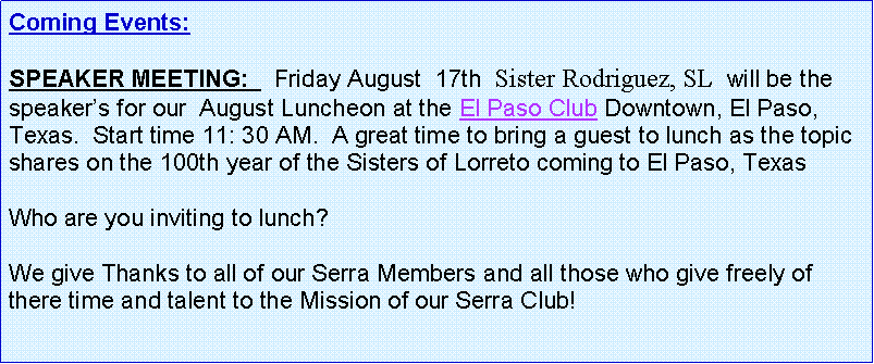 Text Box: Coming Events:   SPEAKER MEETING:    Friday August  17th  Sister Rodriguez, SL  will be the speaker�s for our  August Luncheon at the El Paso Club Downtown, El Paso, Texas.  Start time 11: 30 AM.  A great time to bring a guest to lunch as the topic shares on the 100th year of the Sisters of Lorreto coming to El Paso, TexasWho are you inviting to lunch?  We give Thanks to all of our Serra Members and all those who give freely of there time and talent to the Mission of our Serra Club!
