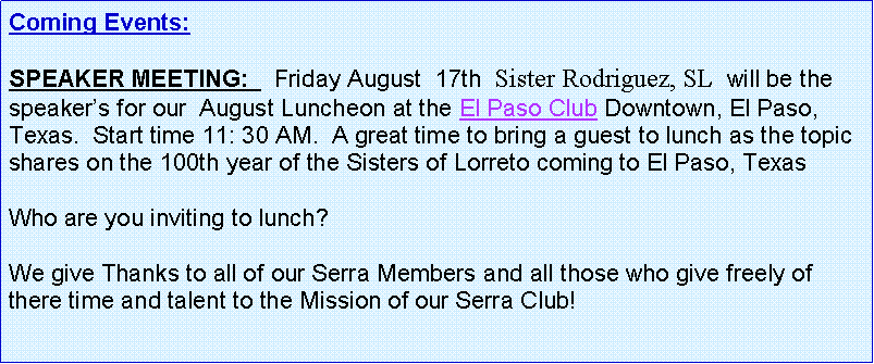 Text Box: Coming Events:   SPEAKER MEETING:    Friday August  17th  Sister Rodriguez, SL  will be the speakers for our  August Luncheon at the El Paso Club Downtown, El Paso, Texas.  Start time 11: 30 AM.  A great time to bring a guest to lunch as the topic shares on the 100th year of the Sisters of Lorreto coming to El Paso, TexasWho are you inviting to lunch?  We give Thanks to all of our Serra Members and all those who give freely of there time and talent to the Mission of our Serra Club!