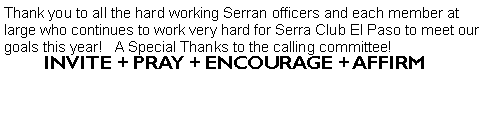 Text Box: Thank you to all the hard working Serran officers and each member at large who continues to work very hard for Serra Club El Paso to meet our goals this year!   A Special Thanks to the calling committee!                                                                             INVITE + PRAY + ENCOURAGE + AFFIRM