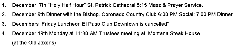 Text Box: December  7th Holy Half Hour St. Patrick Cathedral 5:15 Mass & Prayer Service.December 9th Dinner with the Bishop. Coronado Country Club 6:00 PM Social: 7:00 PM DinnerDecembers  Friday Luncheon El Paso Club Downtown is cancelledDecember 19th Monday at 11:30 AM Trustees meeting at  Montana Steak House       (at the Old Jaxons)