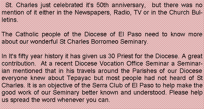 Text Box:   St. Charles just celebrated it�s 50th anniversary,  but there was no mention of it either in the Newspapers, Radio, TV&nbsp;or in the Church Bulletins.&nbsp;&nbsp; The Catholic people of the Diocese of El Paso need to know more about our wonderful St Charles Borromeo&nbsp;Seminary.In It's fifty year history it has given us 30 Priest for the Diocese. A great contribution.  At a recent Diocese Vocation Office Seminar a Seminarian mentioned that in his travels around the Parishes of our Diocese everyone knew about Tepayac but most people had not heard of St Charles. It is an objective of the Serra Club of El Paso to help make the good work of our Seminary better known and understood. Please help us spread the word whenever you can.