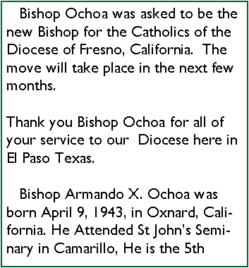 Text Box:    Bishop Ochoa was asked to be the new Bishop for the Catholics of the Diocese of Fresno, California.  The move will take place in the next few months.Thank you Bishop Ochoa for all of your service to our  Diocese here in El Paso Texas.   Bishop Armando X. Ochoa was born April 9, 1943, in Oxnard, California. He Attended St Johns Seminary in Camarillo, He is the 5th 
