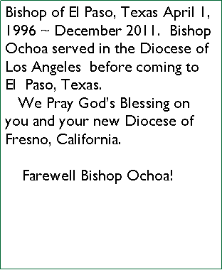 Text Box: Bishop of El Paso, Texas April 1, 1996 ~ December 2011.  Bishop Ochoa served in the Diocese of Los Angeles  before coming to  El  Paso, Texas.    We Pray Gods Blessing on you and your new Diocese of Fresno, California.    Farewell Bishop Ochoa!