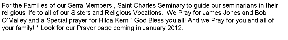 Text Box: For the Families of our Serra Members , Saint Charles Seminary to guide our seminarians in their religious life to all of our Sisters and Religious Vocations.  We Pray for James Jones and Bob O�Malley and a Special prayer for Hilda Kern � God Bless you all! And we Pray for you and all of your family! * Look for our Prayer page coming in January 2012.
