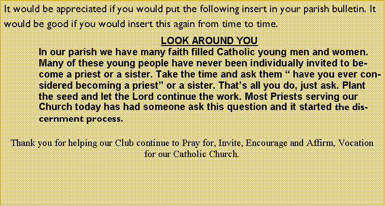 Text Box: It would be appreciated if you would put the following insert in your parish bulletin. It would be good if you would insert this again from time to time. LOOK AROUND YOUIn our parish we have many faith filled Catholic young men and women. Many of these young people have never been individually invited to become a priest or a sister. Take the time and ask them � have you ever considered becoming a priest� or a sister. That�s all you do, just ask. Plant the seed and let the Lord continue the work. Most Priests serving our Church today has had someone ask this question and it started the discernment process.Thank you for helping our Club continue to Pray for, Invite, Encourage and Affirm, Vocation for our Catholic Church.