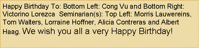Text Box: Happy Birthday To: Bottom Left: Cong Vu and Bottom Right: Victorino Lorezca  Seminarian(s): Top Left: Morris Lauwereins,  Tom Walters, Lorraine Hoffner, Alicia Contreras and Albert Haag. We wish you all a very Happy Birthday!