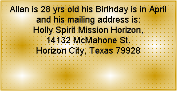 Text Box: Allan is 28 yrs old his Birthday is in April and his mailing address is:  Holly Spirit Mission Horizon, 14132 McMahone St. Horizon City, Texas 79928