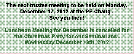 Text Box: The next trustee meeting to be held on Monday, December 17, 2012 at the PF Chang .  See you then!Luncheon Meeting for December is cancelled for the Christmas Party for our Seminarians .Wednesday December 19th, 2012