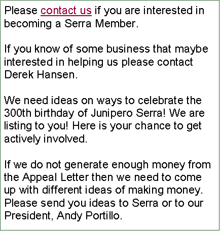 Text Box: Please contact us if you are interested in becoming a Serra Member.If you know of some business that maybe interested in helping us please contact Derek Hansen.We need ideas on ways to celebrate the 300th birthday of Junipero Serra! We are listing to you! Here is your chance to get actively involved. If we do not generate enough money from the Appeal Letter then we need to come up with different ideas of making money. Please send you ideas to Serra or to our President, Andy Portillo.