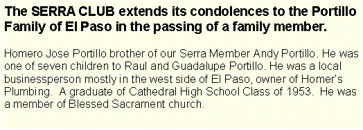 Text Box: The SERRA CLUB extends its condolences to the Portillo Family of El Paso in the passing of a family member.Homero Jose Portillo brother of our Serra Member Andy Portillo. He was one of seven children to Raul and Guadalupe Portillo. He was a local businessperson mostly in the west side of El Paso, owner of Homers Plumbing.  A graduate of Cathedral High School Class of 1953.  He was a member of Blessed Sacrament church. 