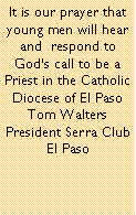 Text Box: It is our prayer that young men will hear and  respond to Gods call to be a Priest in the Catholic Diocese of El PasoTom WaltersPresident Serra Club El Paso