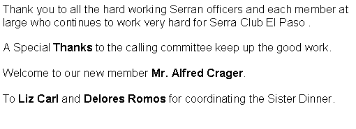Text Box: Thank you to all the hard working Serran officers and each member at large who continues to work very hard for Serra Club El Paso .  A Special Thanks to the calling committee keep up the good work.  Welcome to our new member Mr. Alfred Crager. To Liz Carl and Delores Romos for coordinating the Sister Dinner.                                                                