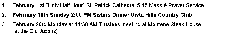 Text Box: February  1st Holy Half Hour St. Patrick Cathedral 5:15 Mass & Prayer Service.February 19th Sunday 2:00 PM Sisters Dinner Vista Hills Country Club. February 20rd Monday at 11:30 AM Trustees meeting at Montana Steak House                       (at the Old Jaxons)