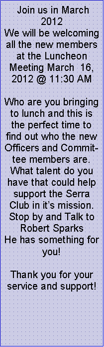 Text Box:  Join us in March 2012 We will be welcoming all the new members at the Luncheon Meeting March  16, 2012 @ 11:30 AMWho are you bringing to lunch and this is the perfect time to find out who the new Officers and Committee members are. What talent do you have that could help support the Serra Club in its mission.  Stop by and Talk to Robert Sparks He has something for  you!Thank you for your service and support!  