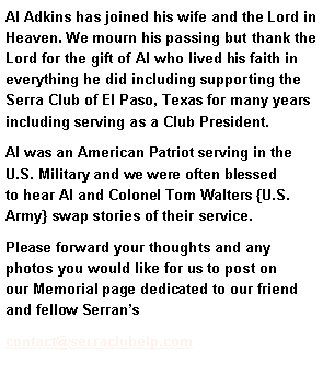 Text Box: Al Adkins has joined his wife and the Lord in Heaven. We mourn his passing but thank the Lord for the gift of Al who lived his faith in everything he did including supporting the Serra Club of El Paso, Texas for many years including serving as a Club President. Al was an American Patriot serving in the U.S. Military and we were often blessed to hear Al and Colonel Tom Walters {U.S. Army} swap stories of their service. Please forward your thoughts and any photos you would like for us to post on our Memorial page dedicated to our friend and fellow Serran’scontact@serraclubelp.com 
