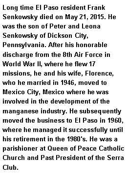 Text Box: Long time El Paso resident Frank Senkowsky died on May 21, 2015. He was the son of Peter and Leona Senkowsky of Dickson City, Pennsylvania. After his honorable discharge from the 8th Air Force in World War II, where he flew 17 missions, he and his wife, Florence, who he married in 1946, moved to Mexico City, Mexico where he was involved in the development of the manganese industry. He subsequently moved the business to El Paso in 1960, where he managed it successfully until his retirement in the 1980's. He was a parishioner at Queen of Peace Catholic Church and Past President of the Serra Club. 