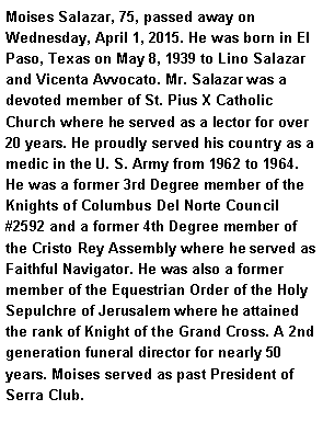 Text Box: Moises Salazar, 75, passed away on Wednesday, April 1, 2015. He was born in El Paso, Texas on May 8, 1939 to Lino Salazar and Vicenta Avvocato. Mr. Salazar was a devoted member of St. Pius X Catholic Church where he served as a lector for over 20 years. He proudly served his country as a medic in the U. S. Army from 1962 to 1964. He was a former 3rd Degree member of the Knights of Columbus Del Norte Council #2592 and a former 4th Degree member of the Cristo Rey Assembly where he served as Faithful Navigator. He was also a former member of the Equestrian Order of the Holy Sepulchre of Jerusalem where he attained the rank of Knight of the Grand Cross. A 2nd generation funeral director for nearly 50 years. Moises served as past President of Serra Club.  