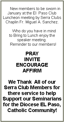 Text Box:       New members to be sworn in   January at the El  Paso Club Luncheon meeting by Serra Clubs Chaplin Fr. Miguel A. Sanchez.    Who do you have in mind to Bring to Lunch enjoy the speaker meeting.  Reminder to our members!PRAYINVITEENCOURAGEAFFIRMWe Thank  All of our Serra Club Members for there service to help Support our Seminarians  for the Diocese EL Paso,Catholic Community! 
