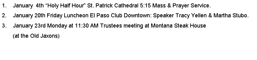Text Box: January  4th Holy Half Hour St. Patrick Cathedral 5:15 Mass & Prayer Service.January 20th Friday Luncheon El Paso Club Downtown: Speaker Tracy Yellen & Martha Stubo.January 23rd Monday at 11:30 AM Trustees meeting at Montana Steak House       (at the Old Jaxons)
