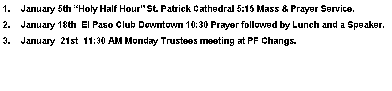 Text Box: January 5th Holy Half Hour St. Patrick Cathedral 5:15 Mass & Prayer Service.January 18th  El Paso Club Downtown 10:30 Prayer followed by Lunch and a Speaker.January  21st  11:30 AM Monday Trustees meeting at PF Changs.         