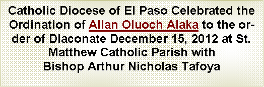 Text Box: Catholic Diocese of El Paso Celebrated the Ordination of Allan Oluoch Alaka to the order of Diaconate December 15, 2012 at St. Matthew Catholic Parish with Bishop Arthur Nicholas Tafoya