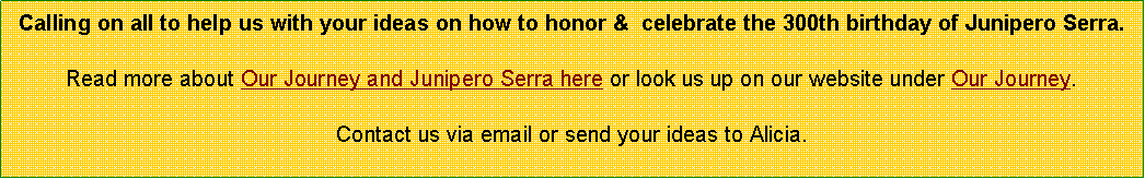 Text Box: Calling on all to help us with your ideas on how to honor &  celebrate the 300th birthday of Junipero Serra.Read more about Our Journey and Junipero Serra here or look us up on our website under Our Journey.Contact us via email or send your ideas to Alicia. 