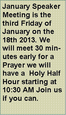 Text Box: January Speaker Meeting is the third Friday of January on the 18th 2013. We will meet 30 minutes early for a Prayer we will have a  Holy Half Hour starting at 10:30 AM Join us if you can.