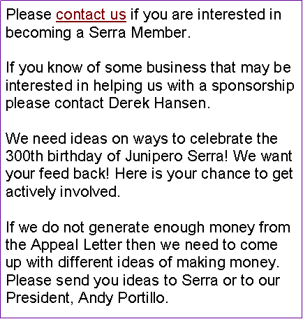 Text Box: Please contact us if you are interested in becoming a Serra Member.If you know of some business that may be interested in helping us with a sponsorship please contact Derek Hansen.We need ideas on ways to celebrate the 300th birthday of Junipero Serra! We want your feed back! Here is your chance to get actively involved. If we do not generate enough money from the Appeal Letter then we need to come up with different ideas of making money. Please send you ideas to Serra or to our President, Andy Portillo.