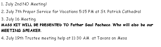 Text Box: 1. July 2nd NO Meeting!2. July 7th Prayer Service for Vocations 5:15 PM at St. Patrick Cathedral3. July 16 Meeting                                                                                                MASS KIT WILL BE PRESENTED TO Father Saul Pacheco. Who will also be our MEETING SPEAKER.   4. July 19th Trustee meeting help at 11:30 AM  at Taxons on Mesa                            