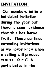 Text Box: INVITATION:   Our members initiate individual invitation during the year but there is scant evidence that this has borne fruit.  Please continue extending invitations; as we never know when a calling will produce results. Our Club   participates in the 