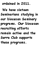 Text Box:  ordained in 2011.  We have sixteen  Seminarians studying in our Diocesan Seminary programs. Our Diocesan recruiting efforts    remain active and the Serra Club supports these programs.