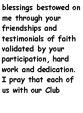 Text Box: blessings bestowed on me through your friendships and   testimonials of faith validated by your participation, hard work and dedication. I pray that each of us with our Club  